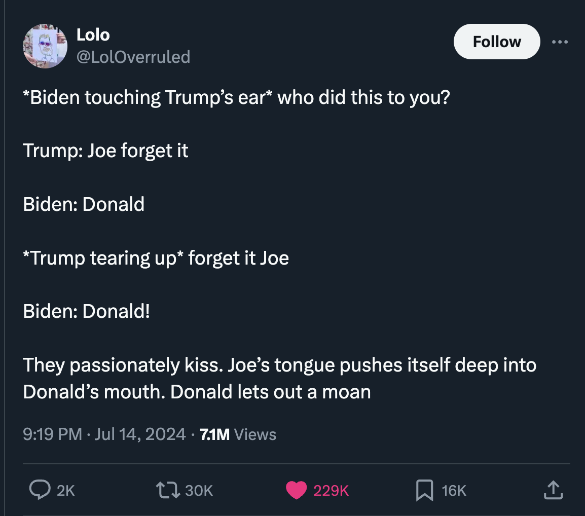 screenshot - Lolo Biden touching Trump's ear who did this to you? Trump Joe forget it Biden Donald Trump tearing up forget it Joe Biden Donald! They passionately kiss. Joe's tongue pushes itself deep into Donald's mouth. Donald lets out a moan 7.1M Views 